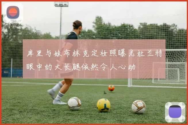 库里与妹布林克定妆照曝光杜兰特眼中的大长腿依然令人心动
