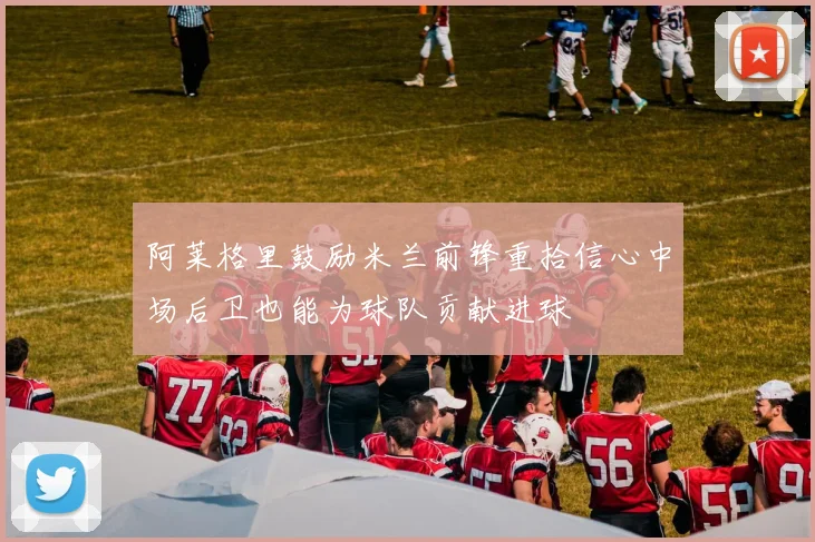 阿莱格里鼓励米兰前锋重拾信心中场后卫也能为球队贡献进球