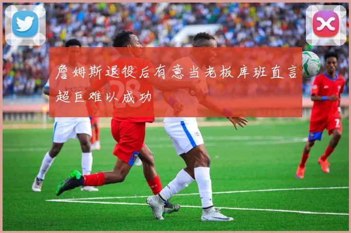 詹姆斯退役后有意当老板库班直言超巨难以成功