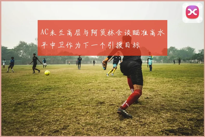 AC米兰高层与阿莫林会谈瞄准高水平中卫作为下一个引援目标
