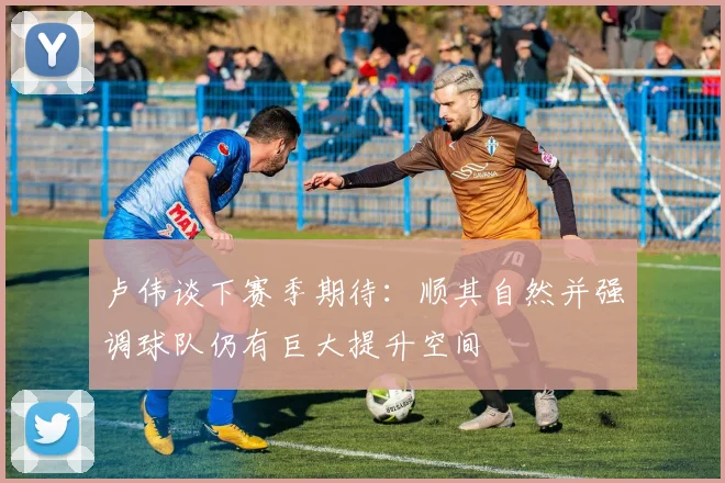 卢伟谈下赛季期待：顺其自然并强调球队仍有巨大提升空间