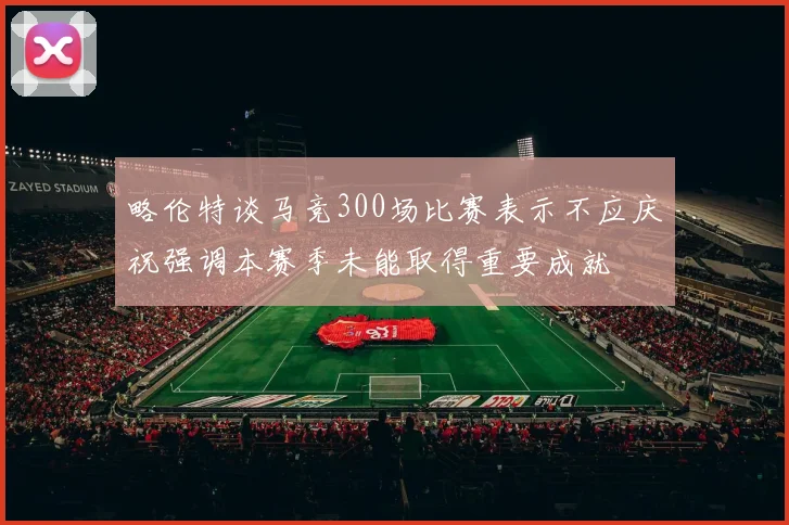 略伦特谈马竞300场比赛表示不应庆祝强调本赛季未能取得重要成就