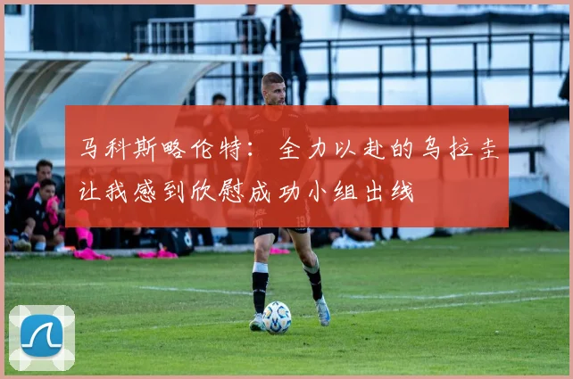 马科斯略伦特：全力以赴的乌拉圭让我感到欣慰成功小组出线
