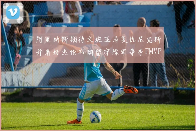 阿里纳斯期待文班亚马复仇尼克斯并看好杰伦布朗留守绿军争夺FMVP