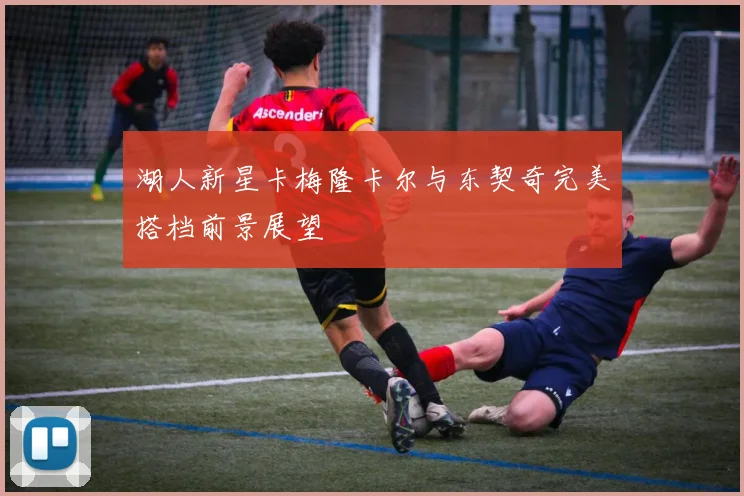 湖人新星卡梅隆卡尔与东契奇完美搭档前景展望