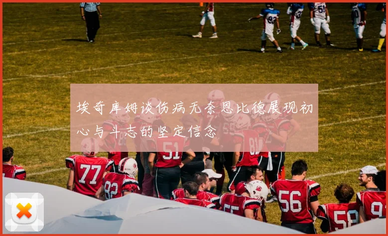 埃奇库姆谈伤病无奈恩比德展现初心与斗志的坚定信念