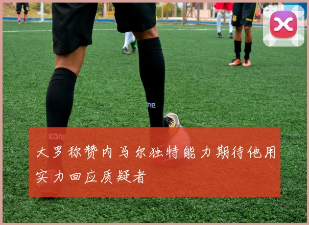 大罗称赞内马尔独特能力期待他用实力回应质疑者
