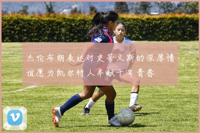 杰伦布朗表达对史蒂文斯的深厚情谊愿为凯尔特人奉献十年青春