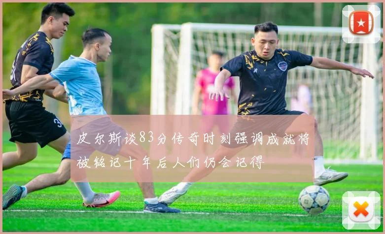 皮尔斯谈83分传奇时刻强调成就将被铭记十年后人们仍会记得