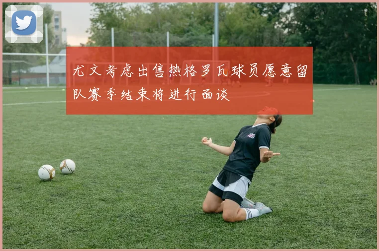 尤文考虑出售热格罗瓦球员愿意留队赛季结束将进行面谈