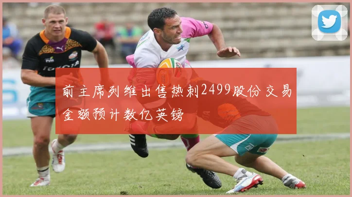 前主席列维出售热刺2499股份交易金额预计数亿英镑