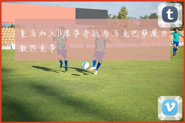 皇马加入B席争夺战与马竞巴萨展开激烈竞争