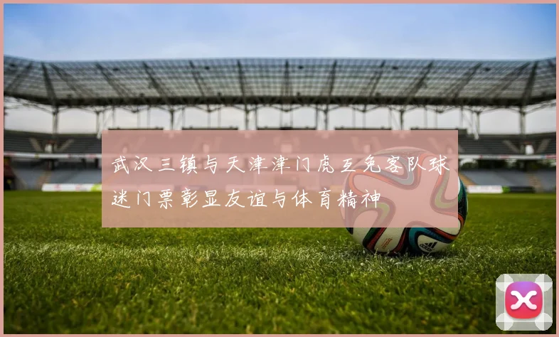武汉三镇与天津津门虎互免客队球迷门票彰显友谊与体育精神