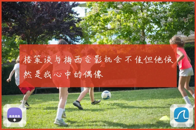 格策谈与梅西合影机会不佳但他依然是我心中的偶像