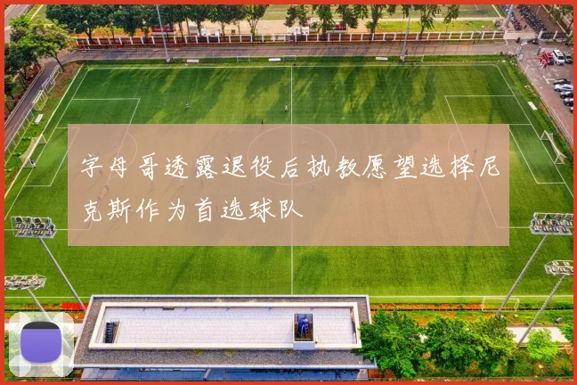 字母哥透露退役后执教愿望选择尼克斯作为首选球队