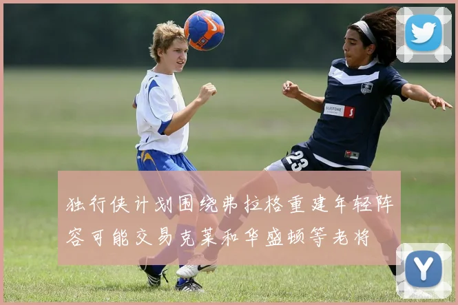 独行侠计划围绕弗拉格重建年轻阵容可能交易克莱和华盛顿等老将