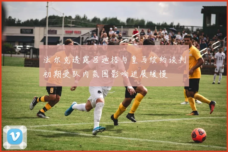 法尔克透露吕迪格与皇马续约谈判初期受队内氛围影响进展缓慢