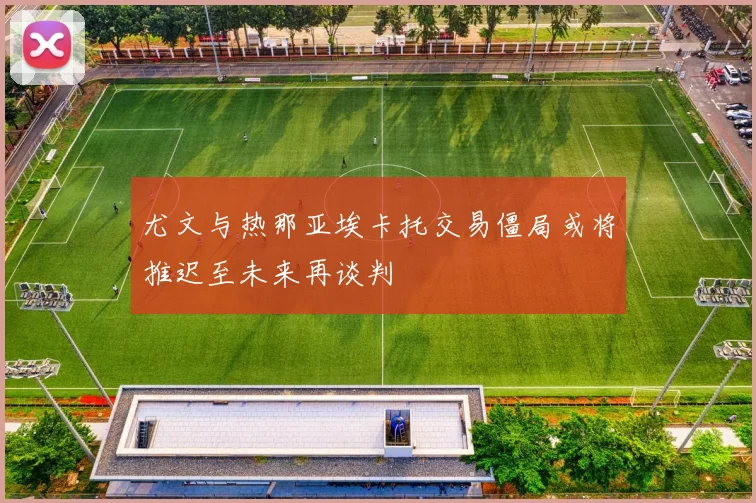 尤文与热那亚埃卡托交易僵局或将推迟至未来再谈判