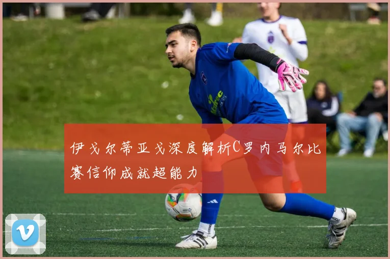 伊戈尔蒂亚戈深度解析C罗内马尔比赛信仰成就超能力