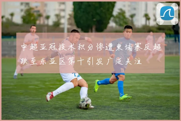 中超亚冠技术积分惨遭柬埔寨反超跌至东亚区第十引发广泛关注